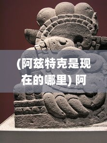 (阿兹特克是现在的哪里) 阿兹特克战记：揭秘古老文明的辉煌与落幕历程