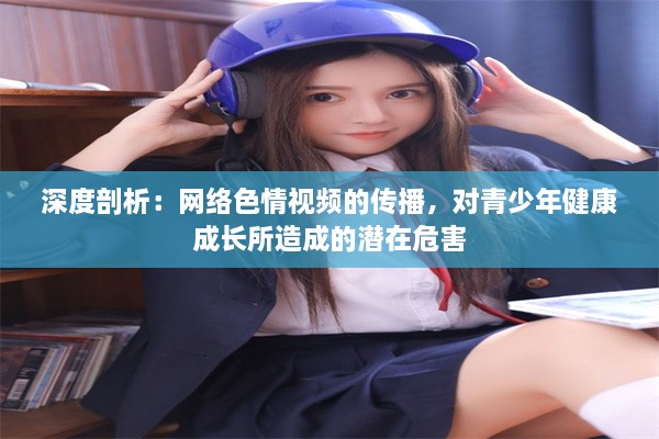 深度剖析：网络色情视频的传播，对青少年健康成长所造成的潜在危害