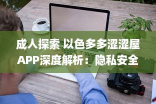 成人探索 以色多多涩涩屋APP深度解析：隐私安全与内容丰富度齐飞的成人天地 v3.8.6下载