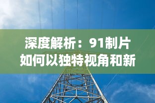 深度解析：91制片如何以独特视角和新颖理念引领中国影视制作行业的风向标 v2.0.3下载