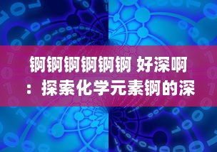 锕锕锕锕锕锕 好深啊：探索化学元素锕的深度魅力及其对现代科学技术贡献的深度影响 v8.4.9下载