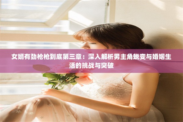 女婿有劲枪枪到底第三章：深入解析男主角蜕变与婚姻生活的挑战与突破