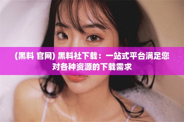 (黑料 官网) 黑料社下载：一站式平台满足您对各种资源的下载需求