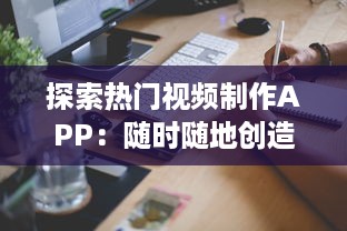 探索热门视频制作APP：随时随地创造视觉奇迹，轻松掌握视频制作技巧 开启你的内容创作者之旅