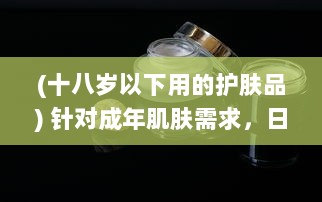 (十八岁以下用的护肤品) 针对成年肌肤需求，日本十八岁以上人群护肤品推荐与购买攻略