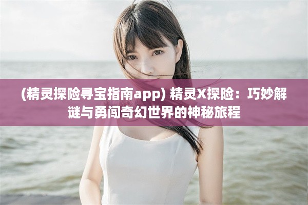 (精灵探险寻宝指南app) 精灵X探险：巧妙解谜与勇闯奇幻世界的神秘旅程