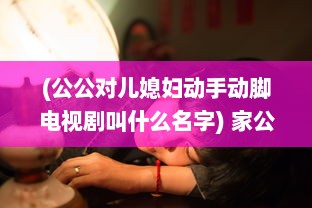 (公公对儿媳妇动手动脚电视剧叫什么名字) 家公对儿媳妇动手脚，该不该把这件事告诉老公 权威专家来分析