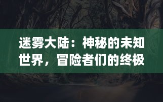 迷雾大陆：神秘的未知世界，冒险者们的终极挑战与未知生物的神秘生存之谜