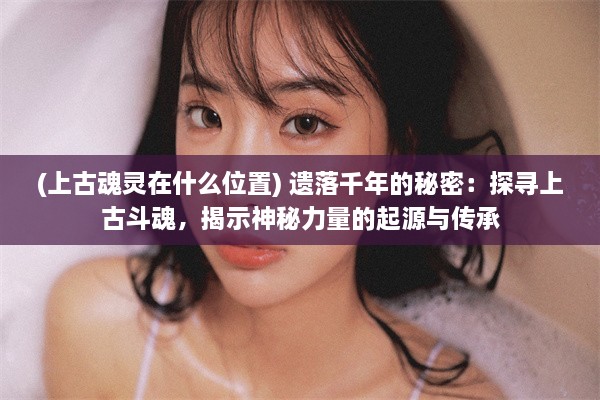 (上古魂灵在什么位置) 遗落千年的秘密：探寻上古斗魂，揭示神秘力量的起源与传承