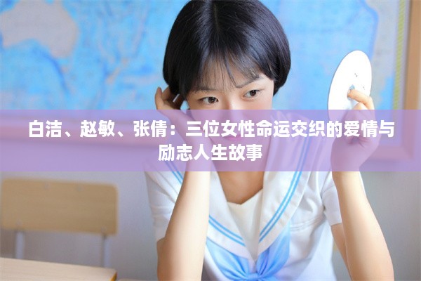 白洁、赵敏、张倩：三位女性命运交织的爱情与励志人生故事