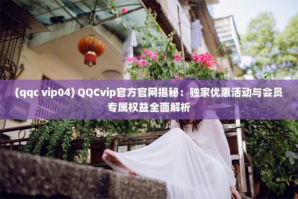 (qqc vip04) QQCvip官方官网揭秘：独家优惠活动与会员专属权益全面解析