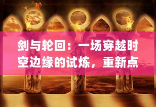 剑与轮回：一场穿越时空边缘的试炼，重新点燃众生重生之火的史诗冒险