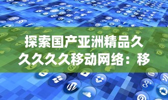 探索国产亚洲精品久久久久久移动网络：移动通信技术的自主创新与突破