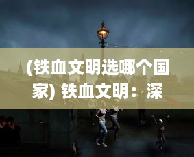 (铁血文明选哪个国家) 铁血文明：深度解析人类历史中的战争、权力与科技的交汇演进