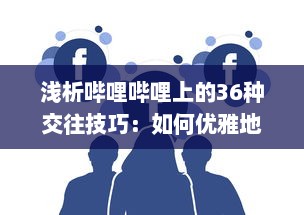 浅析哔哩哔哩上的36种交往技巧：如何优雅地在二次元社交网络中打造人际关系