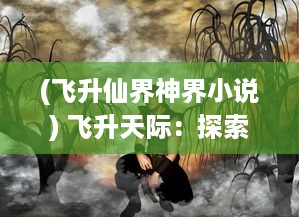 (飞升仙界神界小说) 飞升天际：探索斗仙界的传奇历程，揭秘上古神话中的仙界秘境