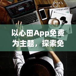 以心田App免费为主题，探索免费功能如何提升你的生活品质 | 揭开隐藏的福利，全面提升用户体验