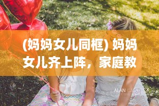 (妈妈女儿同框) 妈妈女儿齐上阵，家庭教育新模式，共筑亲子关系新桥梁