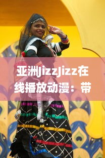 亚洲JizzJizz在线播放动漫：带你探索亚洲流行动漫文化的全新视觉体验 v4.3.2下载