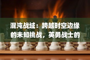 混沌战域：跨越时空边缘的未知挑战，英勇战士的终极试炼与荣耀追逐