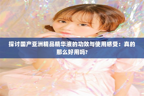 探讨国产亚洲精品精华液的功效与使用感受：真的那么好用吗?