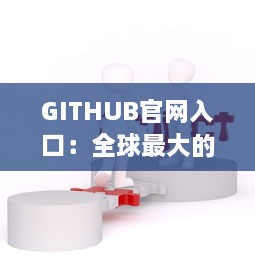 GITHUB官网入口：全球最大的开源及私有软件项目的托管平台，开启数字化编程之旅