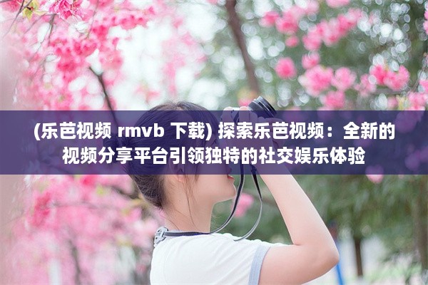 (乐芭视频 rmvb 下载) 探索乐芭视频：全新的视频分享平台引领独特的社交娱乐体验