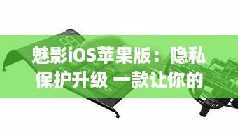 魅影iOS苹果版：隐私保护升级 一款让你的手机更安全的应用工具。北京2023年3月25日发布。