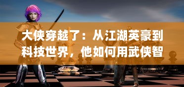 大侠穿越了：从江湖英豪到科技世界，他如何用武侠智慧改变未来世界