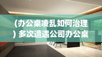 (办公桌凌乱如何治理) 多次遭遇公司办公桌不合理设计，我决定提出改变