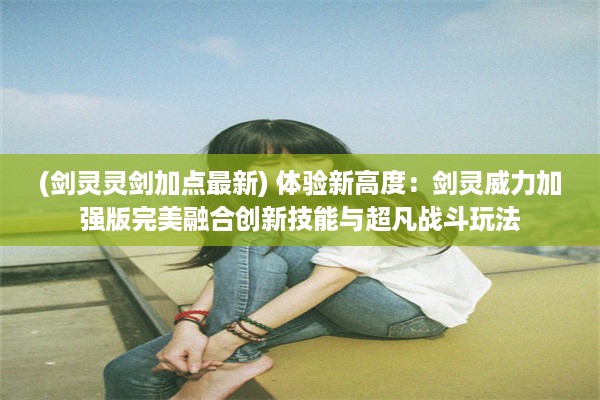 (剑灵灵剑加点最新) 体验新高度：剑灵威力加强版完美融合创新技能与超凡战斗玩法