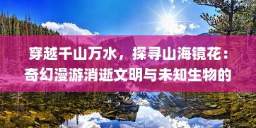 穿越千山万水，探寻山海镜花：奇幻漫游消逝文明与未知生物的神秘领域