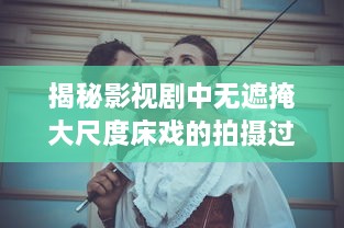 揭秘影视剧中无遮掩大尺度床戏的拍摄过程与演员表演技巧完整版解析