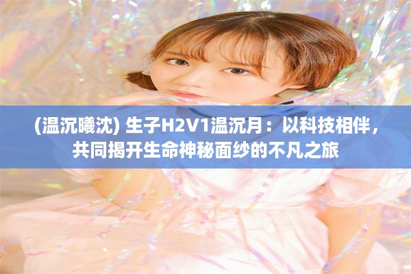 (温沉曦沈) 生子H2V1温沉月：以科技相伴，共同揭开生命神秘面纱的不凡之旅