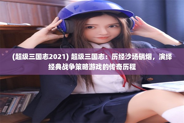 (超级三国志2021) 超级三国志：历经沙场硝烟，演绎经典战争策略游戏的传奇历程