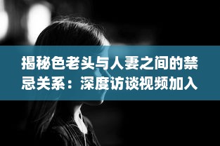 揭秘色老头与人妻之间的禁忌关系：深度访谈视频加入中文字幕，揭示社会黑暗面