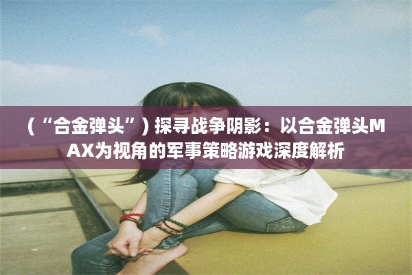 (“合金弹头”) 探寻战争阴影：以合金弹头MAX为视角的军事策略游戏深度解析