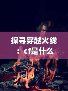 探寻穿越火线 ：cf是什么游戏 揭秘这款全球知名射击游戏的魅力与独特之处 v8.4.9下载