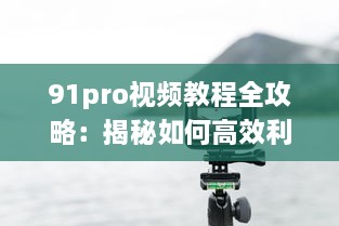 91pro视频教程全攻略：揭秘如何高效利用91pro视频工具，提升创作水平 详细解析 v8.2.6下载