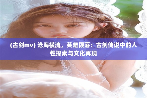 (古剑mv) 沧海横流，英雄陨落：古剑传说中的人性探索与文化再现