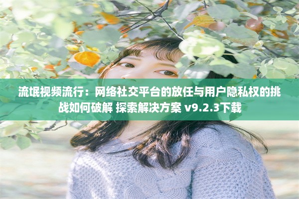 流氓视频流行：网络社交平台的放任与用户隐私权的挑战如何破解 探索解决方案 v9.2.3下载