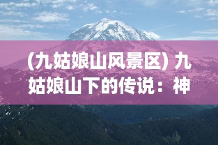 (九姑娘山风景区) 九姑娘山下的传说：神秘、美丽与大自然的完美融合