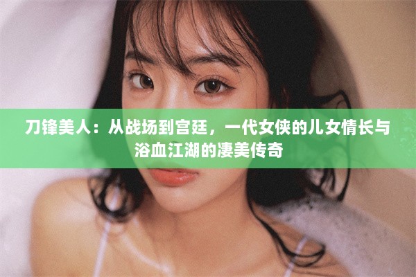 刀锋美人：从战场到宫廷，一代女侠的儿女情长与浴血江湖的凄美传奇