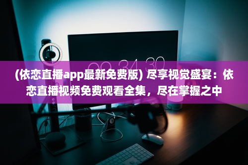 (依恋直播app最新免费版) 尽享视觉盛宴：依恋直播视频免费观看全集，尽在掌握之中