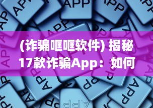 (诈骗哐哐软件) 揭秘17款诈骗App：如何识别和预防，保护你的个人信息不受侵害