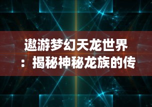 遨游梦幻天龙世界：揭秘神秘龙族的传奇与真实，探索广阔宇宙的无尽惊奇