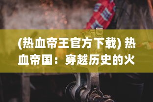 (热血帝王官方下载) 热血帝国：穿越历史的火焰，铸造辉煌与激情共存的强大王朝