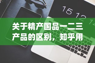 关于精产国品一二三产品的区别，知乎用户的深度解析和详细对比