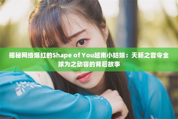 揭秘网络爆红的Shape of You越南小姑娘：天籁之音令全球为之动容的背后故事