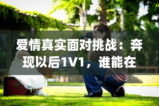 爱情真实面对挑战：奔现以后1V1，谁能在现实生活中赢得幸福? v9.5.7下载